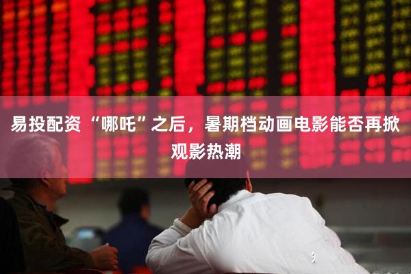 易投配资 “哪吒”之后，暑期档动画电影能否再掀观影热潮
