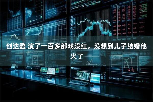 创达盈 演了一百多部戏没红，没想到儿子结婚他火了