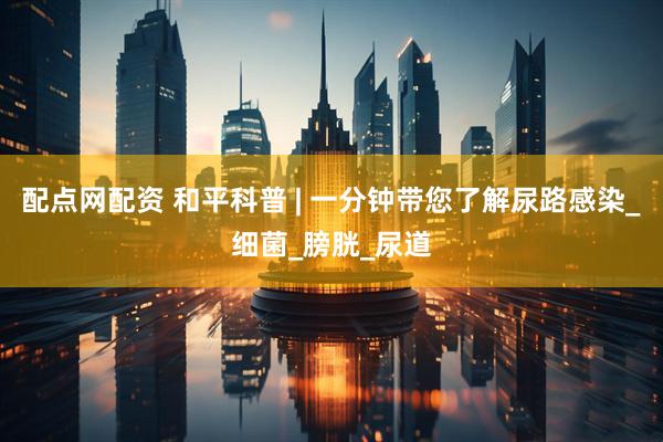 配点网配资 和平科普 | 一分钟带您了解尿路感染_细菌_膀胱_尿道
