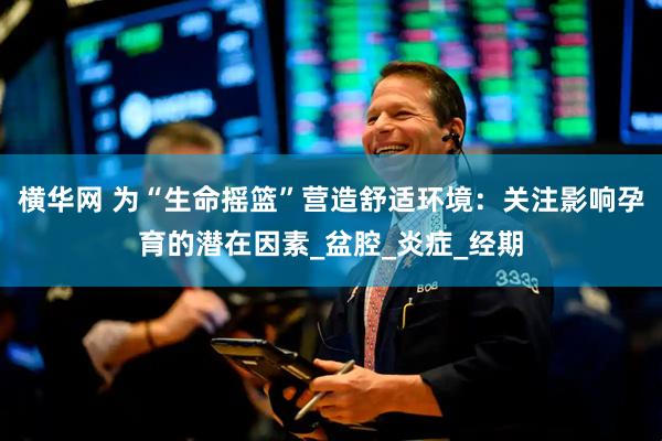 横华网 为“生命摇篮”营造舒适环境：关注影响孕育的潜在因素_盆腔_炎症_经期