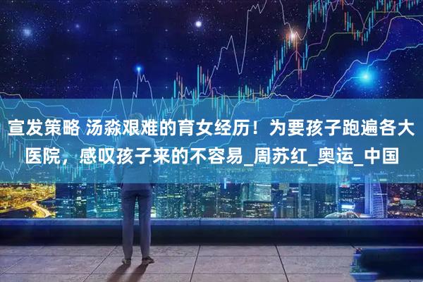 宣发策略 汤淼艰难的育女经历！为要孩子跑遍各大医院，感叹孩子来的不容易_周苏红_奥运_中国