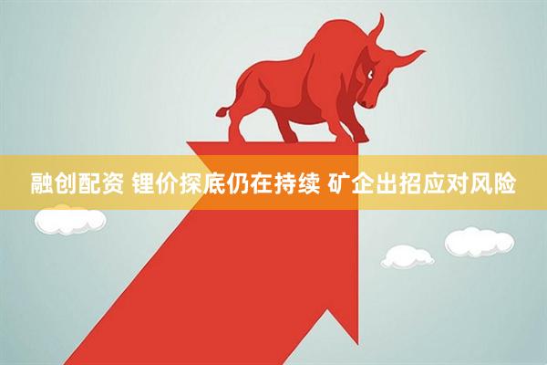 融创配资 锂价探底仍在持续 矿企出招应对风险