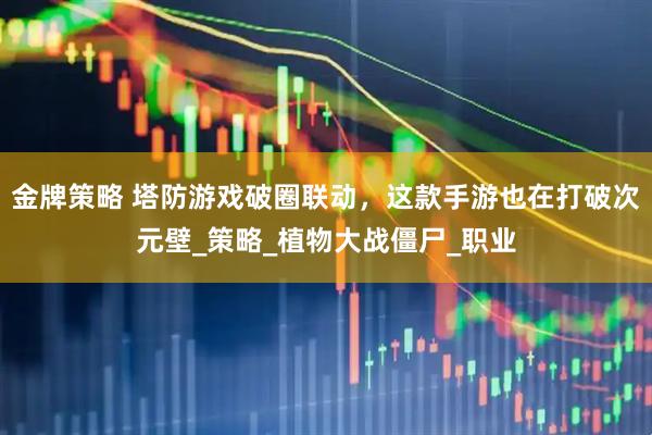 金牌策略 塔防游戏破圈联动，这款手游也在打破次元壁_策略_植物大战僵尸_职业