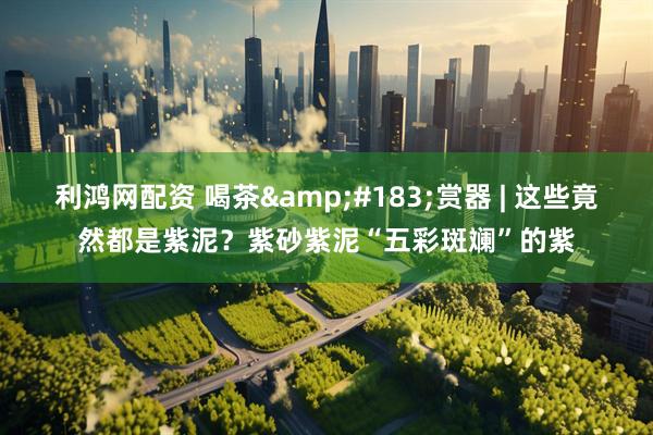 利鸿网配资 喝茶&#183;赏器 | 这些竟然都是紫泥？紫砂紫泥“五彩斑斓”的紫
