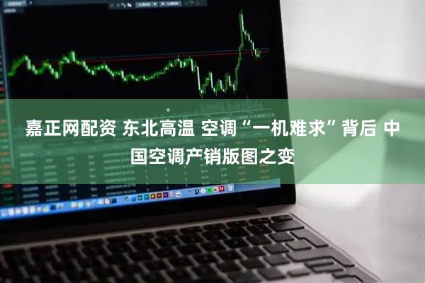 嘉正网配资 东北高温 空调“一机难求”背后 中国空调产销版图之变