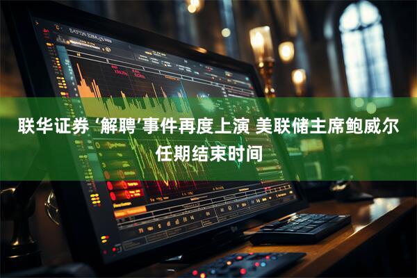 联华证券 ‘解聘’事件再度上演 美联储主席鲍威尔任期结束时间