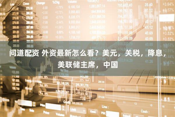 问道配资 外资最新怎么看？美元，关税，降息，美联储主席，中国