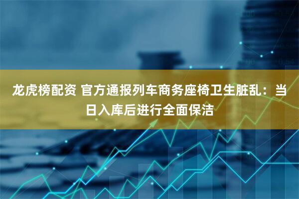 龙虎榜配资 官方通报列车商务座椅卫生脏乱：当日入库后进行全面保洁