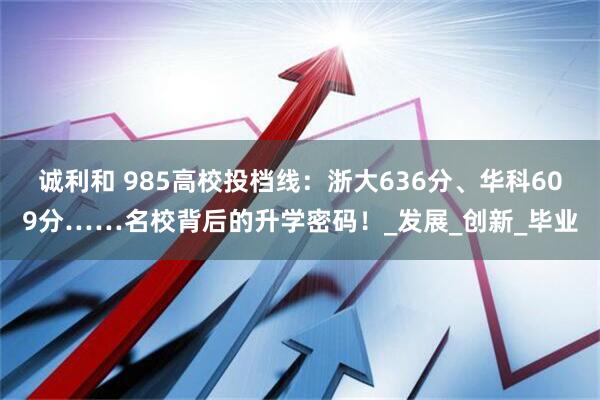 诚利和 985高校投档线：浙大636分、华科609分……名校背后的升学密码！_发展_创新_毕业