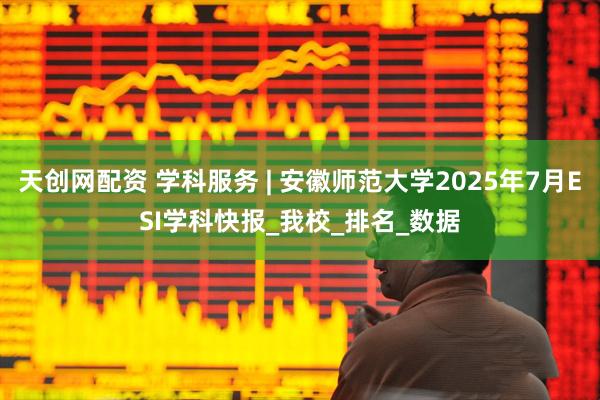 天创网配资 学科服务 | 安徽师范大学2025年7月ESI学科快报_我校_排名_数据