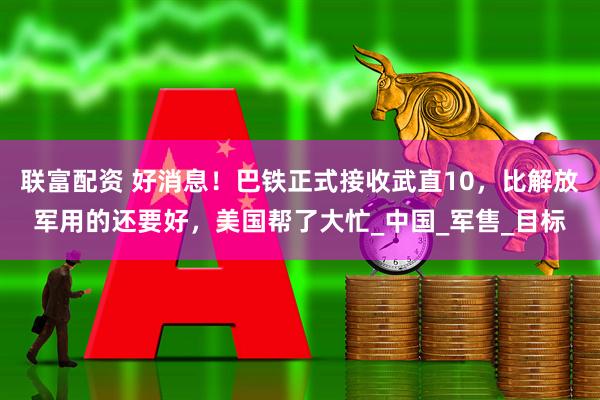 联富配资 好消息！巴铁正式接收武直10，比解放军用的还要好，美国帮了大忙_中国_军售_目标