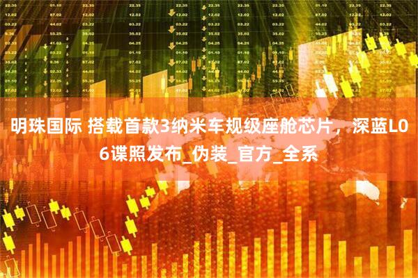 明珠国际 搭载首款3纳米车规级座舱芯片，深蓝L06谍照发布_伪装_官方_全系
