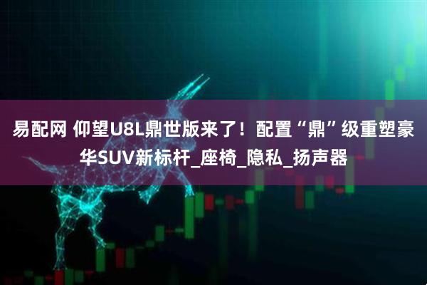 易配网 仰望U8L鼎世版来了！配置“鼎”级重塑豪华SUV新标杆_座椅_隐私_扬声器