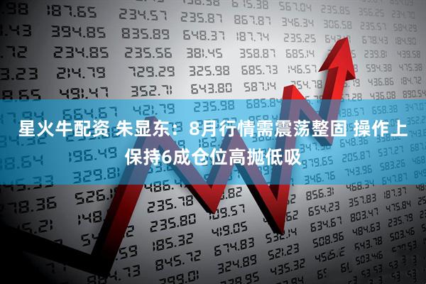 星火牛配资 朱显东:8月行情需震荡整固 操作上保持6成仓位高抛低吸