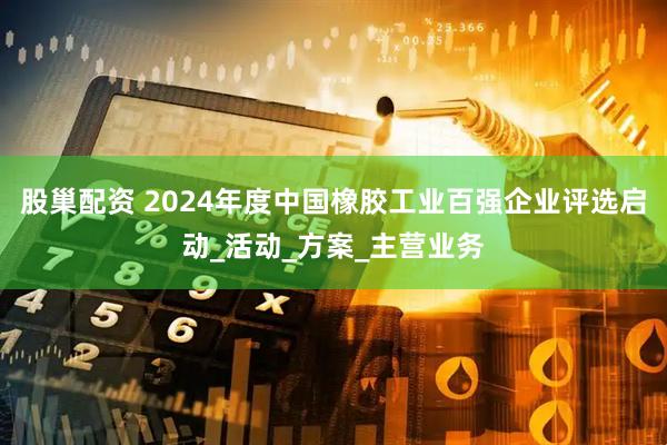 股巢配资 2024年度中国橡胶工业百强企业评选启动_活动_方案_主营业务