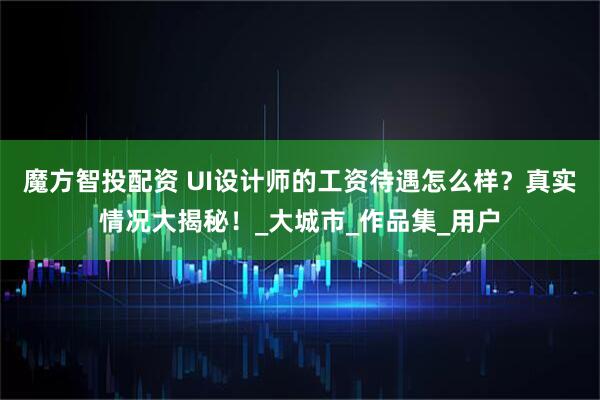 魔方智投配资 UI设计师的工资待遇怎么样？真实情况大揭秘！_大城市_作品集_用户