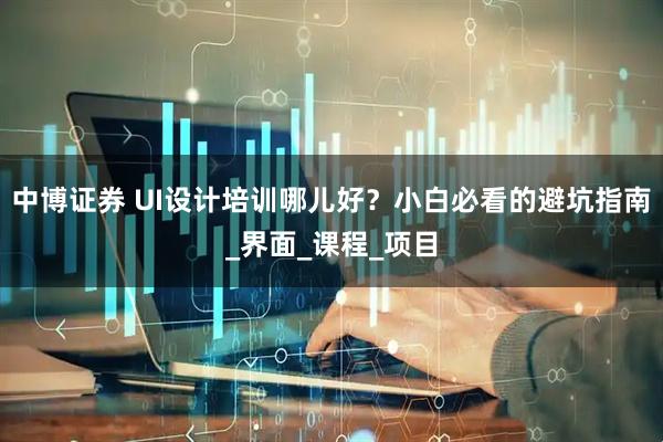 中博证券 UI设计培训哪儿好？小白必看的避坑指南_界面_课程_项目