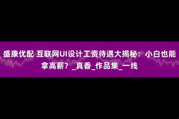 盛康优配 互联网UI设计工资待遇大揭秘：小白也能拿高薪？_真香_作品集_一线