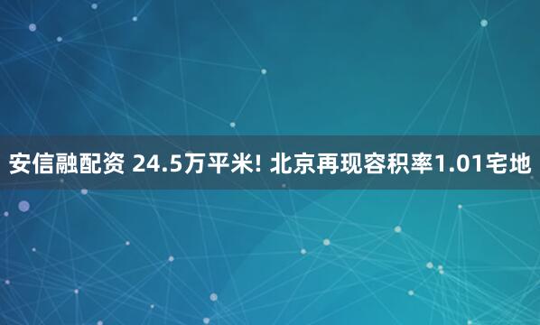安信融配资 24.5万平米! 北京再现容积率1.01宅地