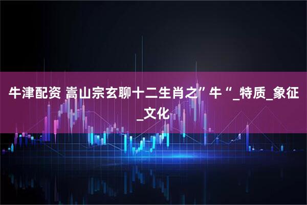 牛津配资 嵩山宗玄聊十二生肖之”牛“_特质_象征_文化