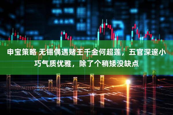 申宝策略 无锡偶遇赌王千金何超莲，五官深邃小巧气质优雅，除了个稍矮没缺点