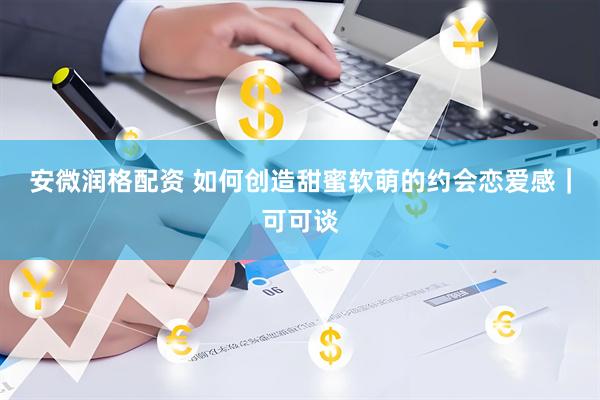 安微润格配资 如何创造甜蜜软萌的约会恋爱感｜可可谈
