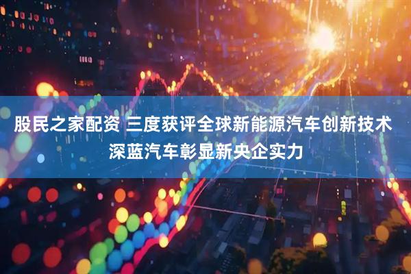 股民之家配资 三度获评全球新能源汽车创新技术 深蓝汽车彰显新央企实力