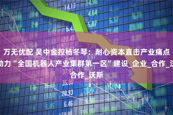 万无优配 吴中金控杨冬琴:耐心资本直击产业痛点,助力“全国机器人产业集群第一区”建设_企业_合作_沃斯