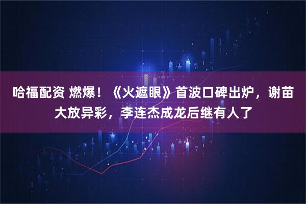哈福配资 燃爆！《火遮眼》首波口碑出炉，谢苗大放异彩，李连杰成龙后继有人了