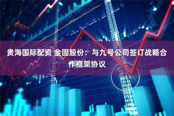 贵海国际配资 金固股份：与九号公司签订战略合作框架协议