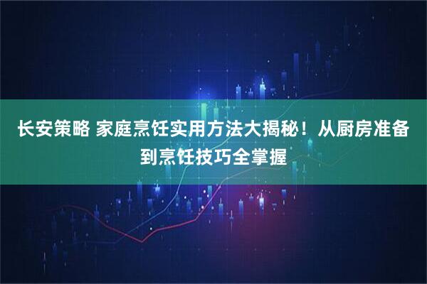 长安策略 家庭烹饪实用方法大揭秘！从厨房准备到烹饪技巧全掌握