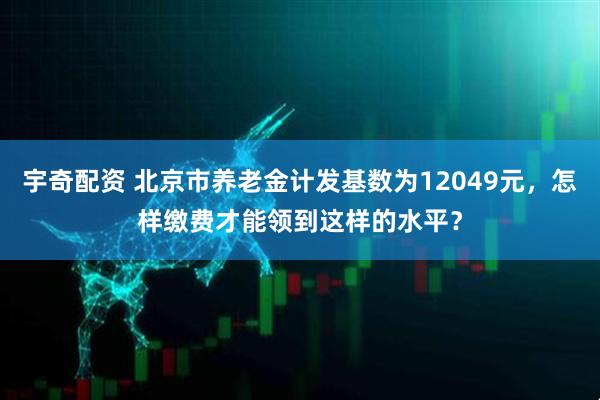 宇奇配资 北京市养老金计发基数为12049元，怎样缴费才能领到这样的水平？