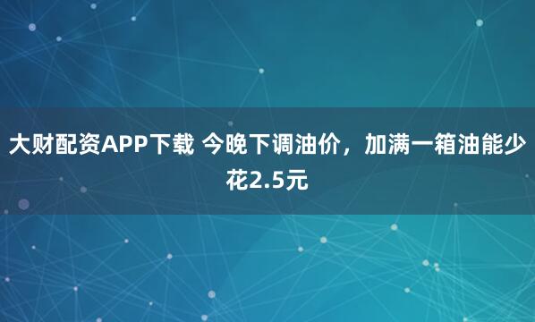 大财配资APP下载 今晚下调油价，加满一箱油能少花2.5元