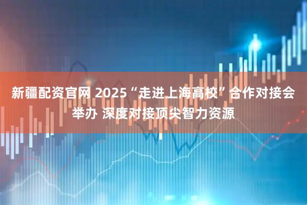 新疆配资官网 2025“走进上海高校”合作对接会举办 深度对接顶尖智力资源
