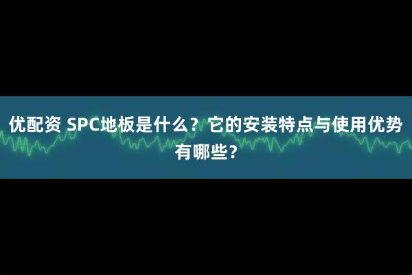优配资 SPC地板是什么？它的安装特点与使用优势有哪些？