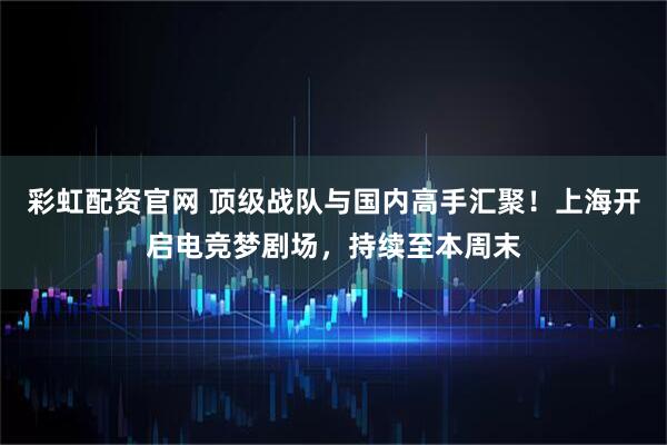 彩虹配资官网 顶级战队与国内高手汇聚！上海开启电竞梦剧场，持续至本周末