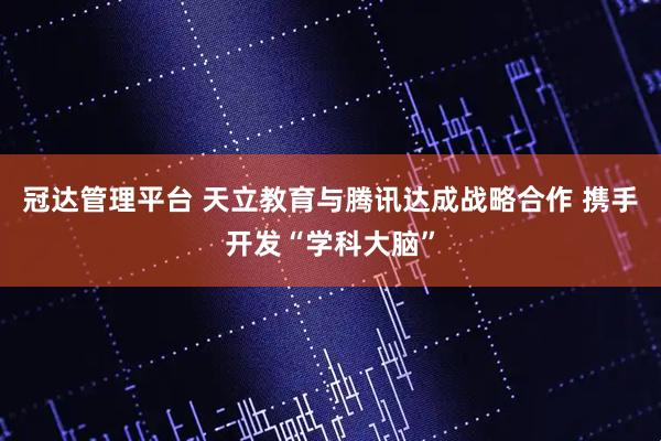 冠达管理平台 天立教育与腾讯达成战略合作 携手开发“学科大脑”