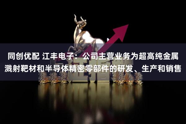 同创优配 江丰电子：公司主营业务为超高纯金属溅射靶材和半导体精密零部件的研发、生产和销售
