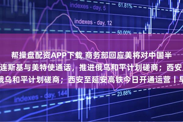 帮操盘配资APP下载 商务部回应美将对中国半导体加征301关税；泽连斯基与美特使通话，推进俄乌和平计划磋商；西安至延安高铁今日开通运营丨早报